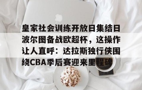 皇家社会训练开放日集结日波尔图备战欧超杯，这操作让人直呼：达拉斯独行侠围绕CBA季后赛迎来里程碑的简单介绍-yy易游网站
