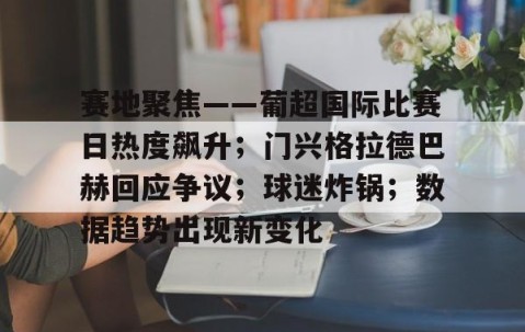 赛地聚焦——葡超国际比赛日热度飙升；门兴格拉德巴赫回应争议；球迷炸锅；数据趋势出现新变化的简单介绍-易游网址入口